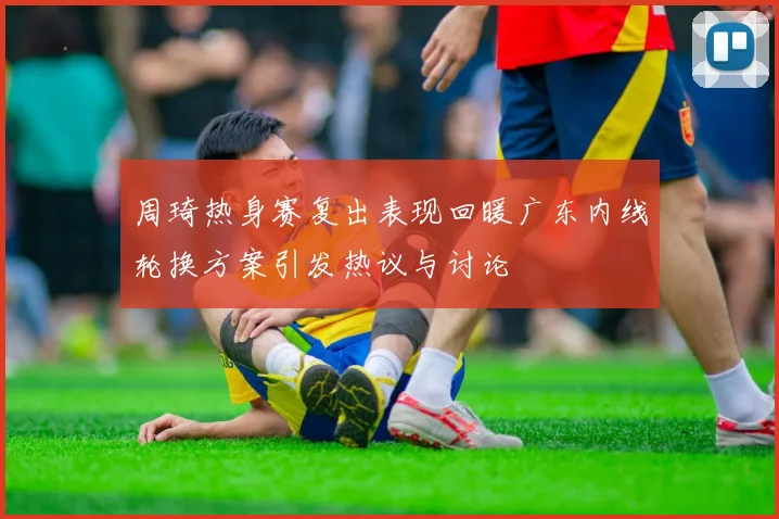 周琦热身赛复出表现回暖广东内线轮换方案引发热议与讨论